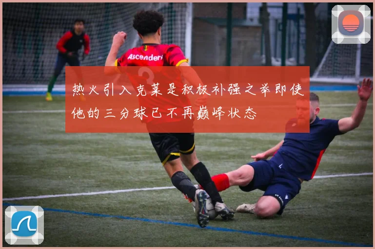 热火引入克莱是积极补强之举即使他的三分球已不再巅峰状态